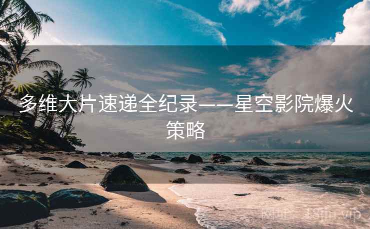 多维大片速递全纪录——星空影院爆火策略