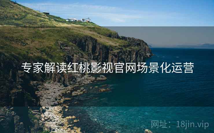 专家解读红桃影视官网场景化运营