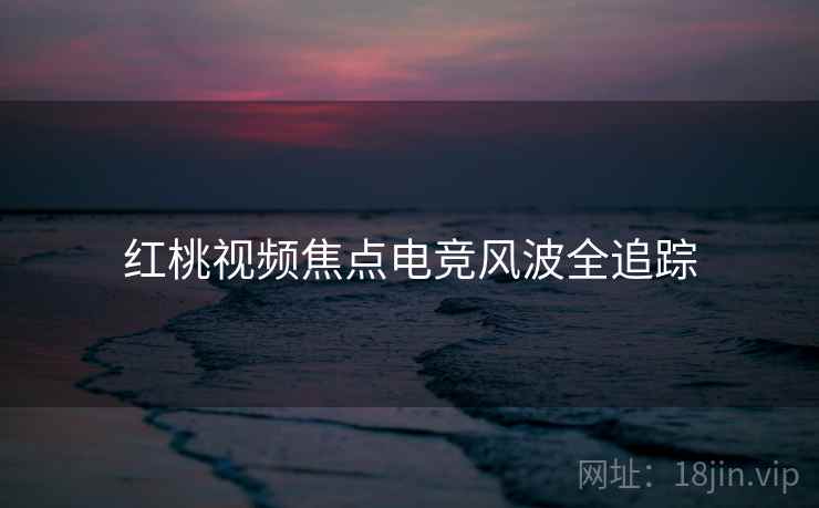 红桃视频焦点电竞风波全追踪